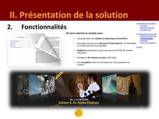 II. Présentation de la solution
                                                                                                   I.Présentation de la société

2.   Fonctionnalités                                                                                    –Armadillo
                                                                                                        –Nos pôles d’activité
                                                                                                        –Nos références

                   On peut valoriser le module avec :                                              II.Présentation de la solution
                                                                                                        –Présentation de l’outil
                          •   Une publication des médias en dynamique (Coverflow)                      –Fonctionnalités
                                                                                                       –Avantages
                          •   Une page d’accueil avec des push d’informations , fil d’actualités       –Ce qui nous distingue
                              et un abonnement à la newsletter.
                                                                                                   Contacts
                          •   FlipBook (publication en ligne des documents PDF de manière
                              interactive.

                          •   Partage sur les réseaux sociaux (450 sites)

                          •   Une navigation entre les concepts avec une proposition de
                              contenu
 