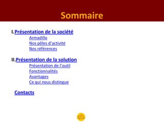 Sommaire
I.Présentation de la société
        Armadillo
        Nos pôles d’activité
        Nos références

II.Présentation de la solution
        Présentation de l’outil
        Fonctionnalités
        Avantages
        Ce qui nous distingue

 Contacts
 