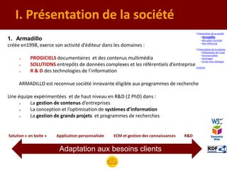 I. Présentation de la société
                                                                                             I.Présentation de la société
                                                                                                 –Armadillo
1. Armadillo                                                                                     –Nos pôles d’activité
                                                                                                 –Nos références
créée en1998, exerce son activité d’éditeur dans les domaines :
                                                                                             II.Présentation de la solution
                                                                                                  –Présentation de l’outil
                                                                                                  –Fonctionnalités
          PROGICIELS documentaires et des contenus multimédia                                    –Avantages
                                                                                                  –Ce qui nous distingue
          SOLUTIONS entrepôts de données complexes et les référentiels d’entreprise Contacts
          R & D des technologies de l’information

     ARMADILLO est reconnue société innovante éligible aux programmes de recherche

Une équipe expérimentées et de haut niveau en R&D (2 PhD) dans :
        La gestion de contenus d’entreprises
        La conception et l’optimisation de systèmes d’information
        La gestion de grands projets et programmes de recherches


Solution « en boite »   Application personnalisée   ECM et gestion des connaissances   R&D


                         Adaptation aux besoins clients
 