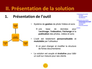 II. Présentation de la solution
                                                                                           I.Présentation de la société
                                                                                                –Armadillo

   1.       Présentation de l’outil                                                             –Nos pôles d’activité
                                                                                                –Nos références

                                                                                           II.Présentation de la solution
                                                                                               –Présentation de l’outil
                                                                                               –Fonctionnalités

             Armadillo
                                      •   Système de gestion de photo Vidéos et sons           –Avantages
                                                                                               –Ce qui nous distingue
               Photo
                                                                                           Contacts
                                            une     base      de    données      pour
                                             l’archivage, l’indexation, l’échange et la
                                             publication des photos, vidéos et sons
             Armadillo

                                      •   L’outil est totalement personnalisable et
            Médiathèque


                                          modulable par l’utilisateur
Armadillo                 Armadillo
  Son                       Vidéo

                                            on peut changer et modifier la structure
                                             de fiches documentaires

                                      •   La solution est souple et évolutive pour bâtir
                                          un outil sur mesure pour ses clients
 