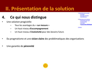 II. Présentation de la solution
                                                                       I.Présentation de la société
                                                                            –Armadillo
                                                                            –Nos pôles d’activité

4.      Ce qui nous distingue                                               –Nos références

                                                                       II.Présentation de la solution
                                                                            –Présentation de l’outil
•    Une solution progicielle:                                              –Fonctionnalités
                                                                            –Avantages
                                                                           –Ce qui nous distingue
        –    Tous les avantages du « sur mesure »
                                                                       Contacts
        –    Un haut niveau d’accompagnement
        –    Un haut niveau d’évolutivité pour des besoins futurs


•    Du pragmatisme et une vision claire des problématiques des organisations

•    Une garantie de pérennité
 