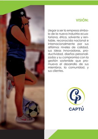 Llegar a ser la empresa símbo-
lo de la nueva industria ecua-
toriana, ética, solvente y ren-
table, reconocida nacional e
internacionalmente por sus
altísimos niveles de calidad,
sus ideas innovadoras, pro-
ductividad, diseños personali-
zados y su compromiso con la
gestión sostenible que pro-
mueva el desarrollo de sus
miembros, la comunidad, y
sus clientes.
VISIÓN:
 