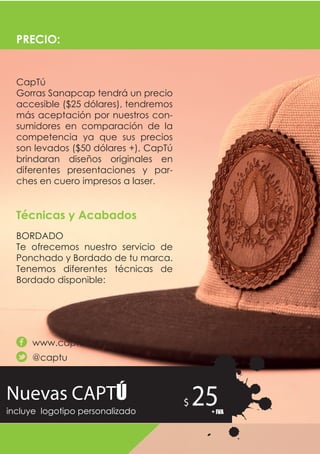Nuevas CAPTÚ
incluye logotipo personalizado
25$
+ IVA
CapTú
Gorras Sanapcap tendrá un precio
accesible ($25 dólares), tendremos
más aceptación por nuestros con-
sumidores en comparación de la
competencia ya que sus precios
son levados ($50 dólares +), CapTú
brindaran diseños originales en
diferentes presentaciones y par-
ches en cuero impresos a laser.
BORDADO
Te ofrecemos nuestro servicio de
Ponchado y Bordado de tu marca.
Tenemos diferentes técnicas de
Bordado disponible:
PRECIO:
Técnicas y Acabados
www.captu.com
@captu
 