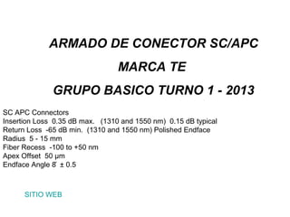 ARMADO DE CONECTOR SC/APC
                                 MARCA TE
              GRUPO BASICO TURNO 1 - 2013
SC APC Connectors
Insertion Loss 0.35 dB max. (1310 and 1550 nm) 0.15 dB typical
Return Loss -65 dB min. (1310 and 1550 nm) Polished Endface
Radius 5 - 15 mm
Fiber Recess -100 to +50 nm
Apex Offset 50 μm
Endface Angle 8 ̊ ± 0.5



      SITIO WEB
 