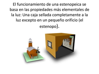 El funcionamiento de una estenopeica se
basa en las propiedades más elementales de
 la luz: Una caja sellada completamente a la
     luz excepto en un pequeño orificio (el
                  estenopo).
 