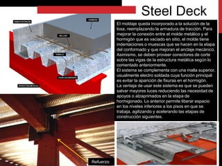 El moldaje queda incorporado a la solución de la
losa, reemplazando la armadura de tracción. Para
mejorar la conexión entre el molde metálico y el
hormigón que es vaciado en sitio, el molde tiene
indentaciones o muescas que se hacen en la etapa
del conformado y que mejoran el anclaje mecánico.
Asimismo, se deben proveer conectores de corte
sobre las vigas de la estructura metálica según lo
comentado anteriormente.
El sistema se complementa con una malla superior,
usualmente electro soldada cuya función principal
es evitar la aparición de fisuras en el hormigón.
La ventaja de usar este sistema es que se pueden
salvar mayores luces reduciendo las necesidad de
apoyos o alzaprimados en la etapa de
hormigonado. Lo anterior permite liberar espacio
en los niveles inferiores a los pisos en que se
trabaja, agilizando y acelerando las etapas de
construcción siguientes.
Steel Deck
Refuerzo
 