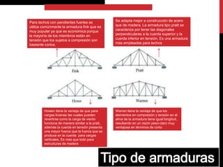Howen tiene la ventaja de que para
cargas livianas las cuales pueden
revertirse como la carga de viento
funciona de manera similar a la pratt,
además la cuerda en tensión presenta
una mayor fuerza que la fuerza que se
produce en la cuerda para cargas
verticales, Es mas que todo para
estructuras de madera
Warren tiene la ventaja de que los
elementos en compresión y tensión en el
alma de la armadura tiene igual longitud,
resultando en un razón peso-claro muy
ventajosa en términos de corto
Se adapta mejor a construcción de acero
que de madera. La armadura tipo pratt se
caracteriza por tener las diagonales
perpendiculares a la cuerda superior y la
cuerda inferior en tensión, Es una armadura
más empleadas para techos
Para techos con pendientes fuertes se
utiliza comúnmente la armadura fink que es
muy popular ya que es económica porque
la mayoría de los miembros están en
tensión que los sujetos a compresión son
bastante cortos.
 