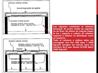 Las viguetas contienen el refuerzo
principal. El ancho medio de viguetas
es de 8cm. Su altura se calcula según
la luz ( espacio a cubrir). El refuerzo
superior e inferior se distribuye como
se muestra.
Todo el refuerzo a utilizar debe ser
corrugado con Fy= 420 mpa = 4200
kg/cm2 excepto las barras para los
estribos No.2 que tienen fy=240 Mpa=
2400 Kg/cm2
 