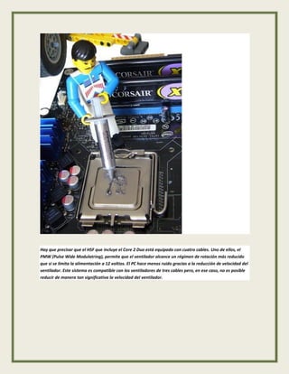 Hay que precisar que el HSF que incluye el Core 2 Duo está equipado con cuatro cables. Uno de ellos, el
PMW (Pulse Wide Modulatring), permite que el ventilador alcance un régimen de rotación más reducido
que si se limita la alimentación a 12 voltios. El PC hace menos ruido gracias a la reducción de velocidad del
ventilador. Este sistema es compatible con los ventiladores de tres cables pero, en ese caso, no es posible
reducir de manera tan significativa la velocidad del ventilador.
 