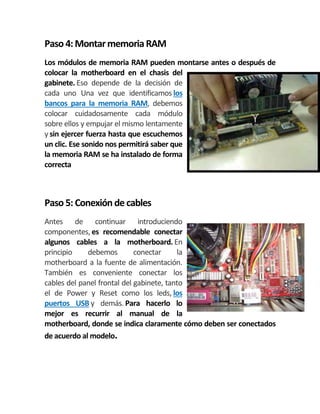 Paso 4:MontarmemoriaRAM
Los módulos de memoria RAM pueden montarse antes o después de
colocar la motherboard en el chasis del
gabinete. Eso depende de la decisión de
cada uno Una vez que identificamos los
bancos para la memoria RAM, debemos
colocar cuidadosamente cada módulo
sobre ellos y empujar el mismo lentamente
y sin ejercer fuerza hasta que escuchemos
un clic. Ese sonido nos permitirá saber que
la memoria RAM se ha instalado de forma
correcta
Paso 5: Conexión decables
Antes de continuar introduciendo
componentes, es recomendable conectar
algunos cables a la motherboard. En
principio debemos conectar la
motherboard a la fuente de alimentación.
También es conveniente conectar los
cables del panel frontal del gabinete, tanto
el de Power y Reset como los leds, los
puertos USB y demás. Para hacerlo lo
mejor es recurrir al manual de la
motherboard, donde se indica claramente cómo deben ser conectados
de acuerdo al modelo.
 