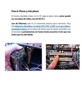 Paso 6:Placas ymásplacas
Si hemos decidido incluir en la PC alguna placa extra, como puede
ser una placa de video, una de Wi-Fi o
una de Ethernet, este es el momento preciso para montarla. Para
ello debemos identificar el zócalo PCI-E PCI o AGP en el que debe ir
montada la placa. Se la coloca de forma que los pines coincidan con
el conector y presionamos sin fuerza hasta escuchar el clic que nos
indica que ha sido fijada.
 