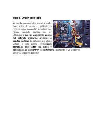 Paso 8:Orden antetodo
Ya casi hemos concluido con el armado.
Pero antes de cerrar el gabinete es
recomendable acomodar los cables que
hayan quedado sueltos sin ser
utilizados, y que los ordenemos dentro
del gabinete utilizando precintos o
bandas elásticas. Le echamos un último
vistazo y una última revisión para
corroborar que todos los cables y
conexiones se encuentren correctamente ajustados, y ya podemos
poner las tapas del gabinete.
 