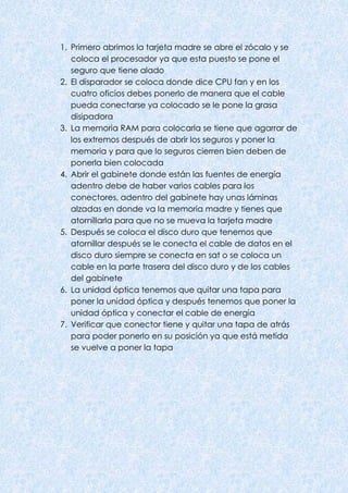 1. Primero abrimos la tarjeta madre se abre el zócalo y se
coloca el procesador ya que esta puesto se pone el
seguro que tiene alado
2. El disparador se coloca donde dice CPU fan y en los
cuatro oficios debes ponerlo de manera que el cable
pueda conectarse ya colocado se le pone la grasa
disipadora
3. La memoria RAM para colocarla se tiene que agarrar de
los extremos después de abrir los seguros y poner la
memoria y para que lo seguros cierren bien deben de
ponerla bien colocada
4. Abrir el gabinete donde están las fuentes de energía
adentro debe de haber varios cables para los
conectores, adentro del gabinete hay unas láminas
alzadas en donde va la memoria madre y tienes que
atornillarla para que no se mueva la tarjeta madre
5. Después se coloca el disco duro que tenemos que
atornillar después se le conecta el cable de datos en el
disco duro siempre se conecta en sat o se coloca un
cable en la parte trasera del disco duro y de los cables
del gabinete
6. La unidad óptica tenemos que quitar una tapa para
poner la unidad óptica y después tenemos que poner la
unidad óptica y conectar el cable de energía
7. Verificar que conector tiene y quitar una tapa de atrás
para poder ponerlo en su posición ya que está metida
se vuelve a poner la tapa
 