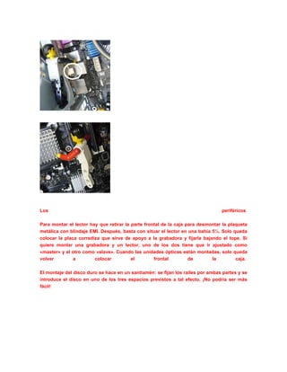 Los periféricos
Para montar el lector hay que retirar la parte frontal de la caja para desmontar la plaqueta
metálica con blindaje EMI. Después, basta con situar el lector en una bahía 5¼. Solo queda
colocar la placa corrediza que sirve de apoyo a la grabadora y fijarla bajando el tope. Si
quiere montar una grabadora y un lector, uno de los dos tiene que ir ajustado como
«master» y el otro como «slave». Cuando las unidades ópticas están montadas, solo queda
volver a colocar el frontal de la caja.
El montaje del disco duro se hace en un santiamén: se fijan los raíles por ambas partes y se
introduce el disco en uno de los tres espacios previstos a tal efecto. ¡No podría ser más
fácil!
 