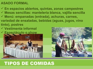 TIPOS DE COMIDAS
ASADO FORMAL
 En espacios abiertos, quintas, zonas campestres
 Mesas sencillas: mantelería blanca, vajilla sencilla
 Menú: empanadas (entrada), achuras, carnes,
variedad de ensaladas, bebidas (aguas, jugos, vino
tinto), postres
 Vestimenta informal
 Espectáculo o show
 