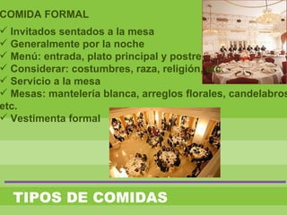 TIPOS DE COMIDAS
COMIDA FORMAL
 Invitados sentados a la mesa
 Generalmente por la noche
 Menú: entrada, plato principal y postre
 Considerar: costumbres, raza, religión, etc.
 Servicio a la mesa
 Mesas: mantelería blanca, arreglos florales, candelabros
etc.
 Vestimenta formal
 