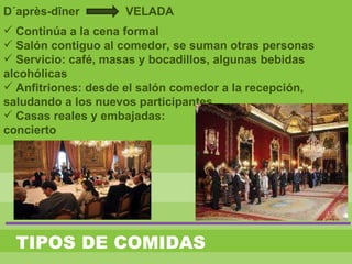 D´après-dîner VELADA
 Continúa a la cena formal
 Salón contiguo al comedor, se suman otras personas
 Servicio: café, masas y bocadillos, algunas bebidas
alcohólicas
 Anfitriones: desde el salón comedor a la recepción,
saludando a los nuevos participantes
 Casas reales y embajadas:
concierto
TIPOS DE COMIDAS
 