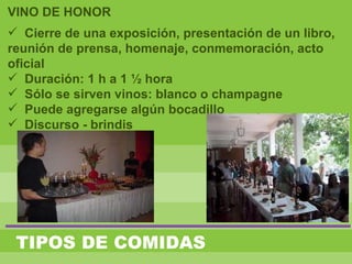 TIPOS DE COMIDAS
VINO DE HONOR
 Cierre de una exposición, presentación de un libro,
reunión de prensa, homenaje, conmemoración, acto
oficial
 Duración: 1 h a 1 ½ hora
 Sólo se sirven vinos: blanco o champagne
 Puede agregarse algún bocadillo
 Discurso - brindis
 