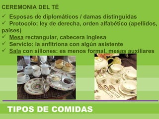 TIPOS DE COMIDAS
CEREMONIA DEL TÉ
 Esposas de diplomáticos / damas distinguidas
 Protocolo: ley de derecha, orden alfabético (apellidos,
países)
 Mesa rectangular, cabecera inglesa
 Servicio: la anfitriona con algún asistente
 Sala con sillones: es menos formal, mesas auxiliares
 