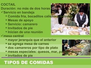 TIPOS DE COMIDAS
COCTAIL
Duración: no más de dos horas
Servicio en bandeja
 Comida fría, bocaditos calientes, bebidas
 Mesas de apoyo
 Servicio: camarero
 Invitados de pie
 Inician de una reunión
mesa central
 mayor jerarquía que el anterior
 se agrega mesa de carnes
 dos camareros por tipo de plato
 mesas especiales: quesos, mar, pastas, dulces
 invitados de pie
 