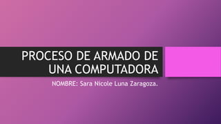 PROCESO DE ARMADO DE
UNA COMPUTADORA
NOMBRE: Sara Nicole Luna Zaragoza.
 