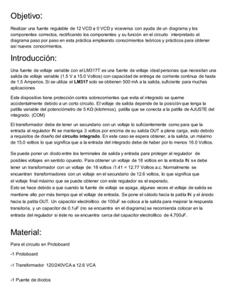 Objetivo:
Realizar una fuente regulable de 12 VCD a 0 VCD y viceversa con ayuda de un diagrama y los
componentes correctos, rectificando los componentes y su función en el circuito interpretado el
diagrama paso por paso en esta práctica empleando conocimientos teóricos y prácticos para obtener
así nuevos conocimientos.
Introducción:
Una fuente de voltaje variable con el LM317T es una fuente de voltaje ideal personas que necesitan una
salida de voltaje variable (1.5 V a 15.0 Voltios) con capacidad de entrega de corriente continua de hasta
de 1.5 Amperios. Si se utiliza el LM317 solo se obtienen 500 mA a la salida, suficiente para muchas
aplicaciones
Este dispositivo tiene protección contra sobrecorrientes que evita el integrado se queme
accidentalmente debido a un corto circuito. El voltaje de salida depende de la posición que tenga la
patilla variable del potenciómetro de 5 KΩ (kilohmios), patilla que se conecta a la patilla de AJUSTE del
integrado. (COM)
El transformador debe de tener un secundario con un voltaje lo suficientemente como para que la
entrada al regulador IN se mantenga 3 voltios por encima de su salida OUT a plena carga, esto debido
a requisitos de diseño del circuito integrado. En este caso se espera obtener, a la salida, un máximo
de 15.0 voltios lo que significa que a la entrada del integrado debe de haber por lo menos 16.0 Voltios.
Se puede poner un diodo entre los terminales de salida y entrada para proteger al regulador de
posibles voltajes en sentido opuesto. Para obtener un voltaje de 18 voltios en la entrada IN se debe
tener un transformador con un voltaje de: 18 voltios /1.41 = 12.77 Voltios a.c. Normalmente se
encuentran transformadores con un voltaje en el secundario de 12.6 voltios, lo que significa que
el voltaje final máximo que se puede obtener con este regulador es el esperado.
Esto se hace debido a que cuando la fuente de voltaje se apaga, algunas veces el voltaje de salida se
mantiene alto por más tiempo que el voltaje de entrada. Se pone el cátodo hacia la patita IN y el ánodo
hacia la patita OUT. Un capacitor electrolítico de 100uF se coloca a la salida para mejorar la respuesta
transitoria, y un capacitor de 0.1uF (no se encuentra en el diagrama) se recomienda colocar en la
entrada del regulador si éste no se encuentra cerca del capacitor electrolítico de 4,700uF.
Material:
Para el circuito en Protoboard
-1 Protoboard
-1 Transformador 120/240VCA a 12.6 VCA
-1 Puente de diodos
 