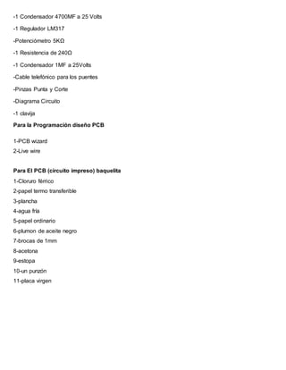 -1 Condensador 4700MF a 25 Volts
-1 Regulador LM317
-Potenciómetro 5KΩ
-1 Resistencia de 240Ω
-1 Condensador 1MF a 25Volts
-Cable telefónico para los puentes
-Pinzas Punta y Corte
-Diagrama Circuito
-1 clavija
Para la Programación diseño PCB
1-PCB wizard
2-Live wire
Para El PCB (circuito impreso) baquelita
1-Cloruro férrico
2-papel termo transferible
3-plancha
4-agua fría
5-papel ordinario
6-plumon de aceite negro
7-brocas de 1mm
8-acetona
9-estopa
10-un punzón
11-placa virgen
 