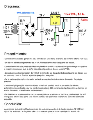 Diagrama:
Procedimiento:
-Conectaremos nuestro generador a su entrada con una clavija a la toma de corriente alterna 120 VCA
-En las dos salidas del generador de 16 VCA conectaremos hacia el puente de diodos.
-Conectaremos los dos pines restantes del puente de diodos a su respectiva polaridad ya sea positivo
o negativo recordando que la señal obtenida del puente de diodos ya será VCD.
-Conectaremos el condensador de 4700uF a 25V entre las dos polaridades del puente de diodos con
su polaridad correcta Positivo a positivo y negativo a negativo.
-De la parte positiva del condensador se hará un puenteo hacia la entrada de nuestro Regulador
LM317T.
-Del común (o ajuste) de nuestro LM317T se hará un puenteo hacia el pin lateral de nuestro
potenciómetro puenteado a su vez con la resistencia de 220 ohms hacia el polo positivo y el pin de en
medio de nuestro potenciómetro ira hacia tierra.
-Se conectara a la parte positiva del circuito seguido de la resistencia de 220 el condensador de 1mF
energizado a tierra esta parte será nuestra salida y así podremos obtener una corriente rectificada
regulable.
Conclusión:
Aprendimos todo sobre el funcionamiento de cada componente de la fuente regulada 12 VCD con
ayuda del multimetro el diagrama y los conocimientos previos a una investigación teórica y la
 