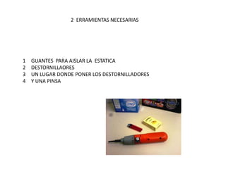 2  ERRAMIENTAS NECESARIAS GUANTES  PARA AISLAR LA  ESTATICADESTORNILLAORES    UN LUGAR DONDE PONER LOS DESTORNILLADORES Y UNA PINSA 