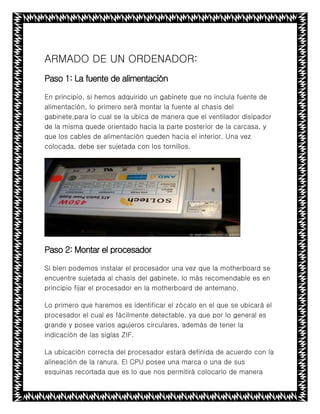 ARMADO DE UN ORDENADOR:
Paso 1: La fuente de alimentación
En principio, si hemos adquirido un gabinete que no incluía fuente de
alimentación, lo primero será montar la fuente al chasis del
gabinete,para lo cual se la ubica de manera que el ventilador disipador
de la misma quede orientado hacia la parte posterior de la carcasa, y
que los cables de alimentación queden hacia el interior. Una vez
colocada, debe ser sujetada con los tornillos.
Paso 2: Montar el procesador
Si bien podemos instalar el procesador una vez que la motherboard se
encuentre sujetada al chasis del gabinete, lo más recomendable es en
principio fijar el procesador en la motherboard de antemano.
Lo primero que haremos es identificar el zócalo en el que se ubicará el
procesador el cual es fácilmente detectable, ya que por lo general es
grande y posee varios agujeros circulares, además de tener la
indicación de las siglas ZIF.
La ubicación correcta del procesador estará definida de acuerdo con la
alineación de la ranura. El CPU posee una marca o una de sus
esquinas recortada que es lo que nos permitirá colocarlo de manera
 