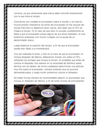 correcta, ya que obviamente esta marca debe coincidir exactamente
con la que tiene el zócalo.
Colocamos con cuidado el procesador sobre el zócalo, y sin ejercer
mucha presión insertamos los pines del procesador en las ranuras del
zócalo.Para ello no debemos hacer fuerza, sólo dejar que el CPU se
integre al zócalo. En el caso de que esto no suceda, posiblemente se
deba a que el procesador posee alguno de sus pines doblados, el cual
podremos enderezar con mucho cuidado con la ayuda de un
destornillador plano.
Luego bajamos la sujeción del zócalo, a fin de que el procesador
quede bien fijado a la motherboard.
Una vez realizada la tarea, y sólo en el caso de que el procesador no
incluya disipador de fábrica, deberemos montar uno sobre el CPU,
utilizando los anclajes que incluye el zócalo. Es probable que antes de
colocar el disipador nos veamos en la necesidad de distribuir pasta
térmica con los dedos, de forma cuidadosa hasta formar una película
muy fina sobre el procesador, siempre evitando que se acumule
demasiada pasta, y luego recién podremos colocar el disipador.
De todas formas siempre es recomendable adquirir un procesador que
incluya un disipador de fábrica, a fin de evitar errores de principiantes.
 