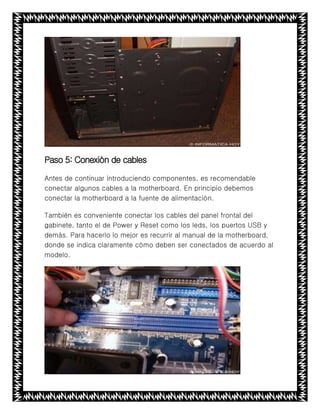 Paso 5: Conexión de cables
Antes de continuar introduciendo componentes, es recomendable
conectar algunos cables a la motherboard. En principio debemos
conectar la motherboard a la fuente de alimentación.
También es conveniente conectar los cables del panel frontal del
gabinete, tanto el de Power y Reset como los leds, los puertos USB y
demás. Para hacerlo lo mejor es recurrir al manual de la motherboard,
donde se indica claramente cómo deben ser conectados de acuerdo al
modelo.
 
