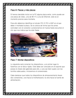 Paso 6: Placas y más placas
Si hemos decidido incluir en la PC alguna placa extra, como puede ser
una placa de video, una de Wi-Fi o una de Ethernet, este es el
momento preciso para montarla.
Para ello debemos identificar el zócalo PCI-E PCI o AGP en el que
debe ir montada la placa. Se la coloca de forma que los pines
coincidan con el conector y presionamos sin fuerza hasta escuchar el
clic que nos indica que ha sido fijada.
Paso 7: Montar dispositivos
Lo siguiente será conectar los dispositivos, y en primer lugar lo
haremos con el disco rígido. Este debe ser colocado en el soporte que
posee el chasis del gabinete para ello, y una vez bien sujeto con los
tornillos adecuados, iniciaremos el conexionado.
Cabe destacar que todos los dispositivos de almacenamiento llevan
dos conexiones, una hacia la motherboard y la otra hacia la fuente de
alimentación.
 