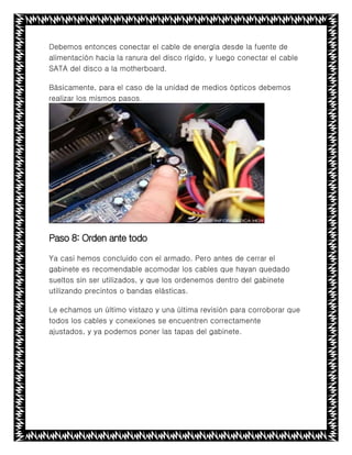 Debemos entonces conectar el cable de energía desde la fuente de
alimentación hacia la ranura del disco rígido, y luego conectar el cable
SATA del disco a la motherboard.
Básicamente, para el caso de la unidad de medios ópticos debemos
realizar los mismos pasos.
Paso 8: Orden ante todo
Ya casi hemos concluido con el armado. Pero antes de cerrar el
gabinete es recomendable acomodar los cables que hayan quedado
sueltos sin ser utilizados, y que los ordenemos dentro del gabinete
utilizando precintos o bandas elásticas.
Le echamos un último vistazo y una última revisión para corroborar que
todos los cables y conexiones se encuentren correctamente
ajustados, y ya podemos poner las tapas del gabinete.
 