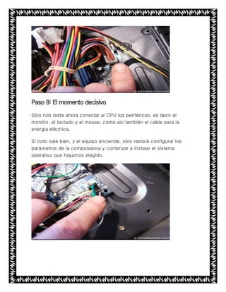 Paso 9: El momento decisivo
Sólo nos resta ahora conectar al CPU los periféricos, es decir el
monitor, el teclado y el mouse, como así también el cable para la
energía eléctrica.
Si todo sale bien, y el equipo enciende, sólo restará configurar los
parámetros de la computadora y comenzar a instalar el sistema
operativo que hayamos elegido.
 