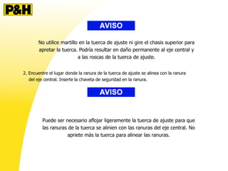 No utilice martillo en la tuerca de ajuste ni gire el chasis superior para
apretar la tuerca. Podría resultar en daño permanente al eje central y
a las roscas de la tuerca de ajuste.
2. Encuentre el lugar donde la ranura de la tuerca de ajuste se alinea con la ranura
del eje central. Inserte la chaveta de seguridad en la ranura.
Puede ser necesario aflojar ligeramente la tuerca de ajuste para que
las ranuras de la tuerca se alinien con las ranuras del eje central. No
apriete más la tuerca para alinear las ranuras.
 