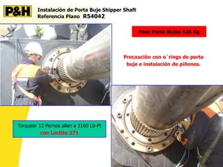 Instalación de Porta Buje Shipper Shaft
Referencia Plano R54042
Peso Porta Bujes 420 Kg
Torquear 12 Pernos allen a 3160 Lb-Ft
con Loctite 271
Precaución con o´rings de porta
buje e instalación de piñones.
 