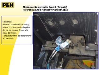 Alineamiento de Motor Crowd (Empuje)
Referencia Shop Manual y Plano R42119
Secuencia:
-Una vez posicionado el motor,
alinear con lienza entre la polea
del eje de entrada Crowd y la
polea del motor.
-Torquear pernos de motor crowd
a 2200 Lb-Ft
 
