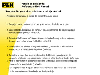 Ajuste de Eje Central
Referencia Shop Manual
Preparación para ajustar la tuerca del eje central
Prepárese para ajustar la tuerca del eje central como sigue:
1. Despeje todo el personal de la pala y del terreno alrededor de la pala.
2. Vacíe el balde, desaplique los frenos, y coloque el mango del balde (lápiz del
cucharón) en la posición horizontal.
3. Empuje el balde (cucharón) completamente hacia afuera y aplique todos los
frenos. Luego, abra la tapa del balde (cucharón).
4. Verifique que los polines en la parte delantera y trasera de la pala estén en
contacto con el riel superior de polines (rodillos).
5. Desactive la pala. Siga los procedimientos de bloqueo con colocación de
candados y letreros para desconectar y aislar el cable de alimentación de la pala.
6. Abra el interruptor de desconexión de alto voltaje que se encuentra en la parte
trasera de la base inferior (carbody).
7. Exponga la tuerca de ajuste abriendo las rejillas de acceso que se encuentran
en la base del ensamble del colector de alto voltaje.
 