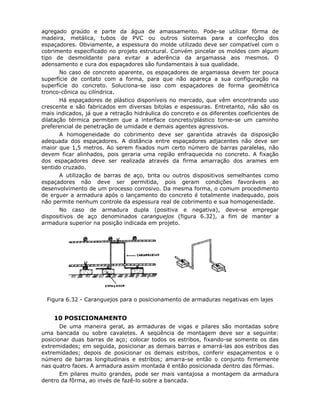 87
agregado graúdo e parte da água de amassamento. Pode-se utilizar fôrma de
madeira, metálica, tubos de PVC ou outros sistemas para a confecção dos
espaçadores. Obviamente, a espessura do molde utilizado deve ser compatível com o
cobrimento especificado no projeto estrutural. Convém pincelar os moldes com algum
tipo de desmoldante para evitar a aderência da argamassa aos mesmos. O
adensamento e cura dos espaçadores são fundamentais à sua qualidade.
No caso de concreto aparente, os espaçadores de argamassa devem ter pouca
superfície de contato com a forma, para que não apareça a sua configuração na
superfície do concreto. Soluciona-se isso com espaçadores de forma geométrica
tronco-cônica ou cilíndrica.
Há espaçadores de plástico disponíveis no mercado, que vêm encontrando uso
crescente e são fabricados em diversas bitolas e espessuras. Entretanto, não são os
mais indicados, já que a retração hidráulica do concreto e os diferentes coeficientes de
dilatação térmica permitem que a interface concreto/plástico torne-se um caminho
preferencial de penetração de umidade e demais agentes agressivos.
A homogeneidade do cobrimento deve ser garantida através da disposição
adequada dos espaçadores. A distância entre espaçadores adjacentes não deve ser
maior que 1,5 metros. Ao serem fixados num certo número de barras paralelas, não
devem ficar alinhados, pois geraria uma região enfraquecida no concreto. A fixação
dos espaçadores deve ser realizada através da firma amarração dos arames em
sentido cruzado.
A utilização de barras de aço, brita ou outros dispositivos semelhantes como
espaçadores não deve ser permitida, pois geram condições favoráveis ao
desenvolvimento de um processo corrosivo. Da mesma forma, o comum procedimento
de erguer a armadura após o lançamento do concreto é totalmente inadequado, pois
não permite nenhum controle da espessura real de cobrimento e sua homogeneidade.
No caso de armadura dupla (positiva e negativa), deve-se empregar
dispositivos de aço denominados caranguejos (figura 6.32), a fim de manter a
armadura superior na posição indicada em projeto.
Figura 6.32 - Caranguejos para o posicionamento de armaduras negativas em lajes
6.2.10 POSICIONAMENTO
De uma maneira geral, as armaduras de vigas e pilares são montadas sobre
uma bancada ou sobre cavaletes. A seqüência de montagem deve ser a seguinte:
posicionar duas barras de aço; colocar todos os estribos, fixando-se somente os das
extremidades; em seguida, posicionar as demais barras e amarrá-las aos estribos das
extremidades; depois de posicionar os demais estribos, conferir espaçamentos e o
número de barras longitudinais e estribos; amarra-se então o conjunto firmemente
nas quatro faces. A armadura assim montada é então posicionada dentro das fôrmas.
Em pilares muito grandes, pode ser mais vantajosa a montagem da armadura
dentro da fôrma, ao invés de fazê-lo sobre a bancada.
 