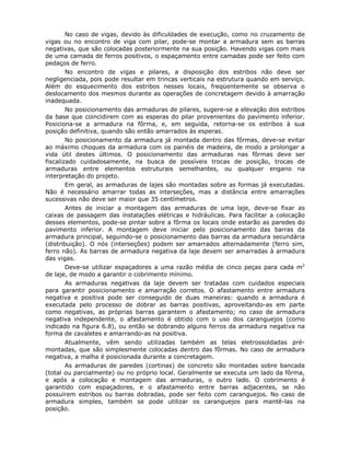 88
No caso de vigas, devido às dificuldades de execução, como no cruzamento de
vigas ou no encontro de viga com pilar, pode-se montar a armadura sem as barras
negativas, que são colocadas posteriormente na sua posição. Havendo vigas com mais
de uma camada de ferros positivos, o espaçamento entre camadas pode ser feito com
pedaços de ferro.
No encontro de vigas e pilares, a disposição dos estribos não deve ser
negligenciada, pois pode resultar em trincas verticais na estrutura quando em serviço.
Além do esquecimento dos estribos nesses locais, freqüentemente se observa o
deslocamento dos mesmos durante as operações de concretagem devido à amarração
inadequada.
No posicionamento das armaduras de pilares, sugere-se a elevação dos estribos
da base que coincidirem com as esperas do pilar provenientes do pavimento inferior.
Posiciona-se a armadura na fôrma, e, em seguida, retorna-se os estribos à sua
posição definitiva, quando são então amarrados às esperas.
No posicionamento da armadura já montada dentro das fôrmas, deve-se evitar
ao máximo choques da armadura com os painéis de madeira, de modo a prolongar a
vida útil destes últimos. O posicionamento das armaduras nas fôrmas deve ser
fiscalizado cuidadosamente, na busca de possíveis trocas de posição, trocas de
armaduras entre elementos estruturais semelhantes, ou qualquer engano na
interpretação do projeto.
Em geral, as armaduras de lajes são montadas sobre as formas já executadas.
Não é necessário amarrar todas as interseções, mas a distância entre amarrações
sucessivas não deve ser maior que 35 centímetros.
Antes de iniciar a montagem das armaduras de uma laje, deve-se fixar as
caixas de passagem das instalações elétricas e hidráulicas. Para facilitar a colocação
desses elementos, pode-se pintar sobre a fôrma os locais onde estarão as paredes do
pavimento inferior. A montagem deve iniciar pelo posicionamento das barras da
armadura principal, seguindo-se o posicionamento das barras da armadura secundária
(distribuição). O nós (interseções) podem ser amarrados alternadamente (ferro sim,
ferro não). As barras de armadura negativa da laje devem ser amarradas à armadura
das vigas.
Deve-se utilizar espaçadores a uma razão média de cinco peças para cada m2
de laje, de modo a garantir o cobrimento mínimo.
As armaduras negativas da laje devem ser tratadas com cuidados especiais
para garantir posicionamento e amarração corretos. O afastamento entre armadura
negativa e positiva pode ser conseguido de duas maneiras: quando a armadura é
executada pelo processo de dobrar as barras positivas, aproveitando-as em parte
como negativas, as próprias barras garantem o afastamento; no caso de armadura
negativa independente, o afastamento é obtido com o uso dos caranguejos (como
indicado na figura 6.8), ou então se dobrando alguns ferros da armadura negativa na
forma de cavaletes e amarrando-as na positiva.
Atualmente, vêm sendo utilizadas também as telas eletrossoldadas pré-
montadas, que são simplesmente colocadas dentro das fôrmas. No caso de armadura
negativa, a malha é posicionada durante a concretagem.
As armaduras de paredes (cortinas) de concreto são montadas sobre bancada
(total ou parcialmente) ou no próprio local. Geralmente se executa um lado da fôrma,
e após a colocação e montagem das armaduras, o outro lado. O cobrimento é
garantido com espaçadores, e o afastamento entre barras adjacentes, se não
possuírem estribos ou barras dobradas, pode ser feito com caranguejos. No caso de
armadura simples, também se pode utilizar os caranguejos para mantê-las na
posição.
 