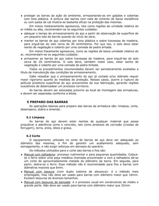 80
♦ proteger as barras da ação do ambiente, armazenando-as em galpões e cobertas
com lona plástica. A pintura das barras com nata de cimento de baixa resistência
ou com pasta de cal mostra-se bastante eficaz na proteção das mesmas.
Em meios medianamente agressivos, tais como regiões de umidade relativa do
ar média ou alta, recomendam-se os seguintes cuidados:
♦ adequar o tempo de armazenamento do aço a partir de observação da superfície de
um pequeno lote de barras quando do início da obra;
♦ manter as barras de aço cobertas por lona plástica e sobre travessas de madeira,
para erguê-las do solo cerca de 30 centímetros. Por sua vez, o solo deve estar
isento de vegetação e coberto por uma camada de pedra britada.
Em meios fracamente agressivos, como as regiões de baixa umidade relativa do
ar, recomendam-se os seguintes cuidados:
♦ armazenar as barras de aço sobre travessas de madeira, para erguê-las do solo
cerca de 20 centímetros. O solo deve, também neste caso, estar isento de
vegetação e coberto por uma camada de pedra britada.
Todos os procedimentos recomendados devem ser periodicamente avaliados a
título de manutenção das condições de armazenamento.
Cabe ressaltar que o armazenamento do aço já cortado e/ou dobrado requer
maior rigorismo quanto às medidas de proteção. Nesses casos, ocorre a ruptura da
película protetora superficial do aço proveniente da sua fabricação, gerando regiões
suscetíveis de desencadear um processo corrosivo.
As barras devem ser estocadas próximo ao local de montagem das armaduras,
e devem ser separadas conforme a bitola.
6.2.5 PREPARO DAS BARRAS
As operações básicas para preparo das barras da armadura são: limpeza, corte,
desempeno, dobra e emenda.
6.2.5.1 Limpeza
As barras de aço devem estar isentas de qualquer material que possa
prejudicar a aderência como o concreto, tais como produtos de corrosão (crostas de
ferrugem), terra, areia, óleos e graxa.
6.2.5.2 Corte
O equipamento utilizado no corte de barras de aço deve ser adequado ao
diâmetro das mesmas, a fim de garantir um acabamento adequado, sem
esmagamento, e não exigir esforços em demasia do operário.
Os métodos utilizados para o corte das barras e fios são:
♦ Manual com talhadeira: processo rudimentar e para pequenas quantidades. Coloca-
se o ferro sobre uma peça metálica chamada encontrador e com a talhadeira dá-se
um corte de aproximadamente metade do diâmetro da barra. Em seguida, para
partir, dobra-se o ferro. Esse método não é recomendado para fios e barras com
diâmetros maiores que 6mm.
♦ Manual com tesoura (com duplo sistema de alavanca): é o método mais
empregado, mas não deve ser usado para barras com diâmetro maior que 16mm.
Existem tesouras de diversos tamanhos.
♦ Manual com tesouras de bancada: é o processo usual em construtoras de médio e
grande porte. Não deve ser usado para barras com diâmetro maior que 32mm.
 