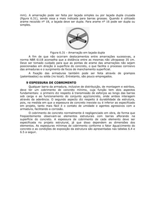85
mm). A amarração pode ser feita por laçada simples ou por laçada dupla cruzada
(figura 6.31), sendo essa a mais indicada para barras grossas. Quando é utilizado
arame recozido nº 18, a laçada deve ser dupla. Para arame nº 16 pode ser dupla ou
simples.
Figura 6.31 - Amarração em laçada dupla
A fim de que não ocorram deslocamentos entre amarrações sucessivas, a
norma NBR 6118 aconselha que a distância entre as mesmas não ultrapasse 35 cm.
Deve ser tomado cuidado para que as pontas de arame das amarrações não sejam
posicionadas em direção à superfície do concreto, o que facilita o processo corrosivo
das armaduras e o surgimento de focos de manchamento superficial.
A fixação das armaduras também pode ser feita através de grampos
(patenteados) ou solda (no local). Entretanto, são pouco empregados.
6.2.9 ESPESSURA DE COBRIMENTO
Qualquer barra da armadura, inclusive de distribuição, de montagem e estribos,
deve ter um cobrimento de concreto mínimo, cuja função tem dois aspectos
fundamentais: o primeiro diz respeito à transmissão de esforços ao longo das barras
sob carga e ao funcionamento do conjunto aço/concreto, onde ambos interagem
através da aderência. O segundo aspecto diz respeito à durabilidade da estrutura,
pois, na medida em que a espessura de concreto inexiste ou é inferior ao especificado
em projeto, tanto mais fácil é o contato de umidade e agentes agressivos com a
armadura, facilitando a corrosão.
O cobrimento de concreto normalmente é negligenciado em obra, de forma que
freqüentemente observam-se elementos estruturais com barras aflorando na
superfície do concreto. A espessura de cobrimento de cada elemento deve ser
especificada no projeto estrutural, já que disso dependem as dimensões dos
elementos. As espessuras mínimas de cobrimento conforme o fator água/cimento do
concreto e as condições de exposição da estrutura são apresentadas nas tabelas 6.4 e
6.5 a seguir.
 