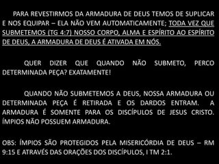 PARA REVESTIRMOS DA ARMADURA DE DEUS TEMOS DE SUPLICAR
E NOS EQUIPAR – ELA NÃO VEM AUTOMATICAMENTE; TODA VEZ QUE
SUBMETEMOS (TG 4:7) NOSSO CORPO, ALMA E ESPÍRITO AO ESPÍRITO
DE DEUS, A ARMADURA DE DEUS É ATIVADA EM NÓS.
QUER DIZER QUE QUANDO NÃO SUBMETO, PERCO
DETERMINADA PEÇA? EXATAMENTE!
QUANDO NÃO SUBMETEMOS A DEUS, NOSSA ARMADURA OU
DETERMINADA PEÇA É RETIRADA E OS DARDOS ENTRAM. A
ARMADURA É SOMENTE PARA OS DISCÍPULOS DE JESUS CRISTO.
ÍMPIOS NÃO POSSUEM ARMADURA.
OBS: ÍMPIOS SÃO PROTEGIDOS PELA MISERICÓRDIA DE DEUS – RM
9:15 E ATRAVÉS DAS ORAÇÕES DOS DISCÍPULOS, I TM 2:1.
 