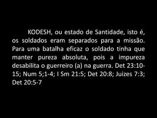 KODESH, ou estado de Santidade, isto é,
os soldados eram separados para a missão.
Para uma batalha eficaz o soldado tinha que
manter pureza absoluta, pois a impureza
desabilita o guerreiro (a) na guerra. Det 23:10-
15; Num 5;1-4; I Sm 21:5; Det 20:8; Juizes 7:3;
Det 20:5-7
 