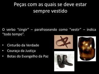 Peças com as quais se deve estar
sempre vestido
O verbo “cingir” – parafraseando como “vestir” – indica
“todo tempo”.
• Cinturão da Verdade
• Couraça da Justiça
• Botas do Evangelho da Paz
 