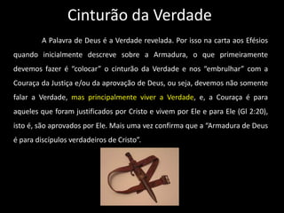 Cinturão da Verdade
A Palavra de Deus é a Verdade revelada. Por isso na carta aos Efésios
quando inicialmente descreve sobre a Armadura, o que primeiramente
devemos fazer é “colocar” o cinturão da Verdade e nos “embrulhar” com a
Couraça da Justiça e/ou da aprovação de Deus, ou seja, devemos não somente
falar a Verdade, mas principalmente viver a Verdade, e, a Couraça é para
aqueles que foram justificados por Cristo e vivem por Ele e para Ele (Gl 2:20),
isto é, são aprovados por Ele. Mais uma vez confirma que a “Armadura de Deus
é para discípulos verdadeiros de Cristo”.
 
