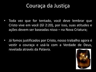 Couraça da Justiça
• Toda vez que for tentado, você deve lembrar que
Cristo vive em você (Gl 2:20), por isso, suas atitudes e
ações devem ser baseadas nisso – na Nova Criatura;
• Já fomos justificados por Cristo, nosso trabalho agora é
vestir a couraça e usá-la com a Verdade de Deus,
revelada através da Palavra.
 