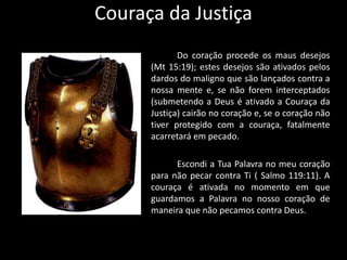 Couraça da Justiça
Do coração procede os maus desejos
(Mt 15:19); estes desejos são ativados pelos
dardos do maligno que são lançados contra a
nossa mente e, se não forem interceptados
(submetendo a Deus é ativado a Couraça da
Justiça) cairão no coração e, se o coração não
tiver protegido com a couraça, fatalmente
acarretará em pecado.
Escondi a Tua Palavra no meu coração
para não pecar contra Ti ( Salmo 119:11). A
couraça é ativada no momento em que
guardamos a Palavra no nosso coração de
maneira que não pecamos contra Deus.
 