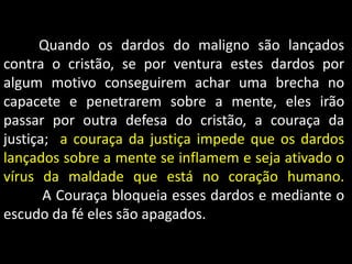 Quando os dardos do maligno são lançados
contra o cristão, se por ventura estes dardos por
algum motivo conseguirem achar uma brecha no
capacete e penetrarem sobre a mente, eles irão
passar por outra defesa do cristão, a couraça da
justiça; a couraça da justiça impede que os dardos
lançados sobre a mente se inflamem e seja ativado o
vírus da maldade que está no coração humano.
A Couraça bloqueia esses dardos e mediante o
escudo da fé eles são apagados.
 